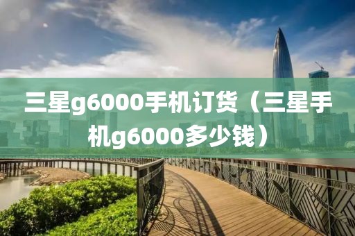 三星g6000手机订货（三星手机g6000多少钱）